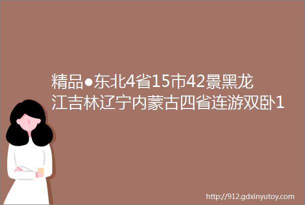 精品●东北4省15市42景黑龙江吉林辽宁内蒙古四省连游双卧15日●玩干货景点●含21次正餐●升1晚精品住宿