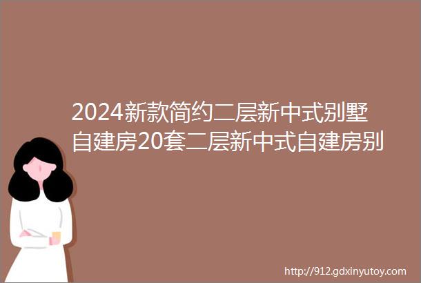 2024新款简约二层新中式别墅自建房20套二层新中式自建房别墅