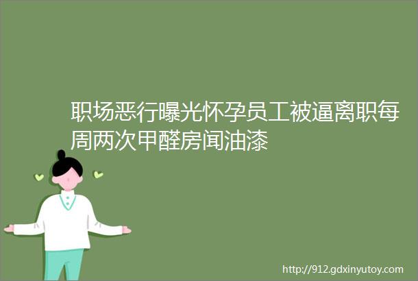 职场恶行曝光怀孕员工被逼离职每周两次甲醛房闻油漆