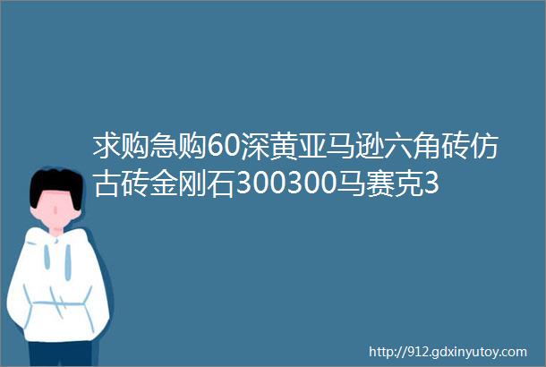 求购急购60深黄亚马逊六角砖仿古砖金刚石300300马赛克3030K金helliphellip