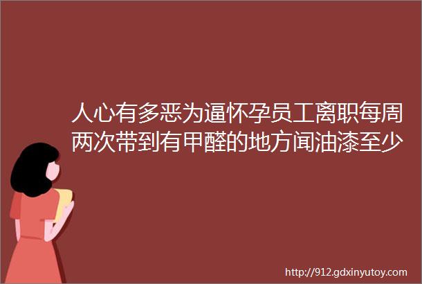 人心有多恶为逼怀孕员工离职每周两次带到有甲醛的地方闻油漆至少待一个小时